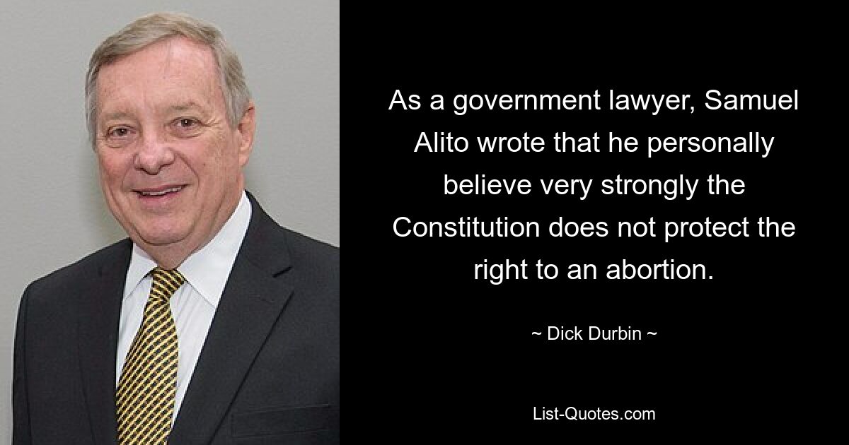 As a government lawyer, Samuel Alito wrote that he personally believe very strongly the Constitution does not protect the right to an abortion. — © Dick Durbin