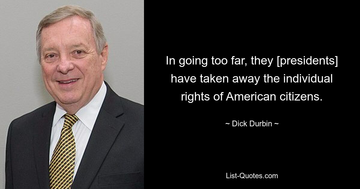 In going too far, they [presidents] have taken away the individual rights of American citizens. — © Dick Durbin