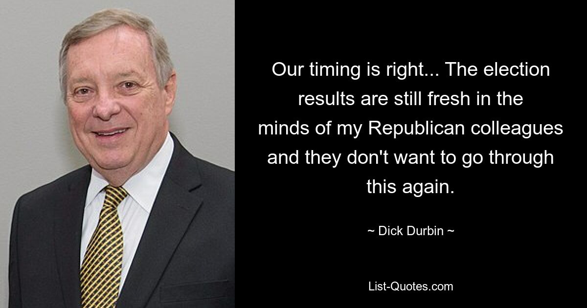 Our timing is right... The election results are still fresh in the minds of my Republican colleagues and they don't want to go through this again. — © Dick Durbin