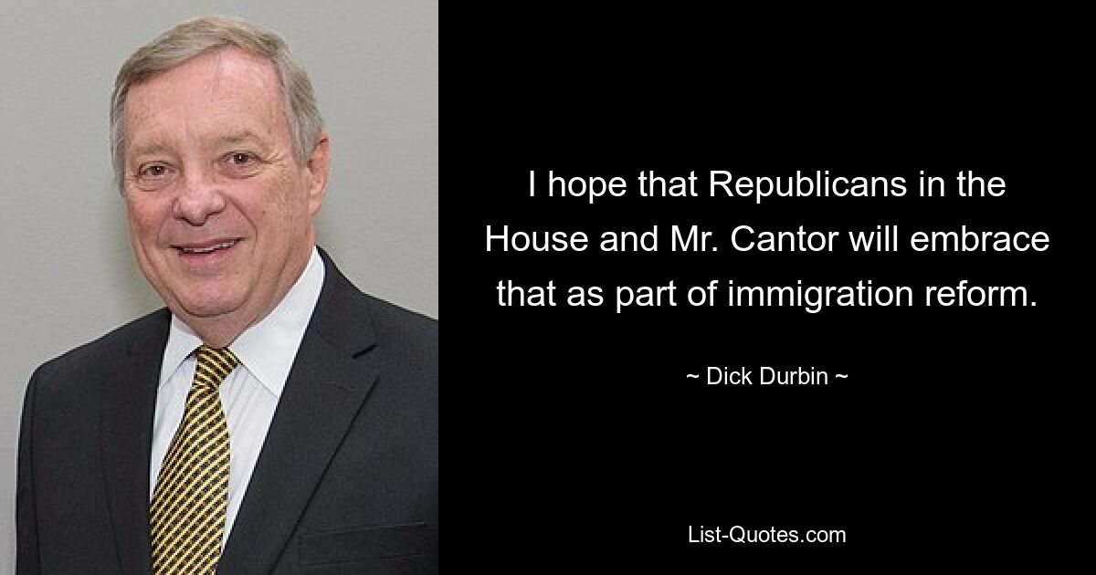 I hope that Republicans in the House and Mr. Cantor will embrace that as part of immigration reform. — © Dick Durbin