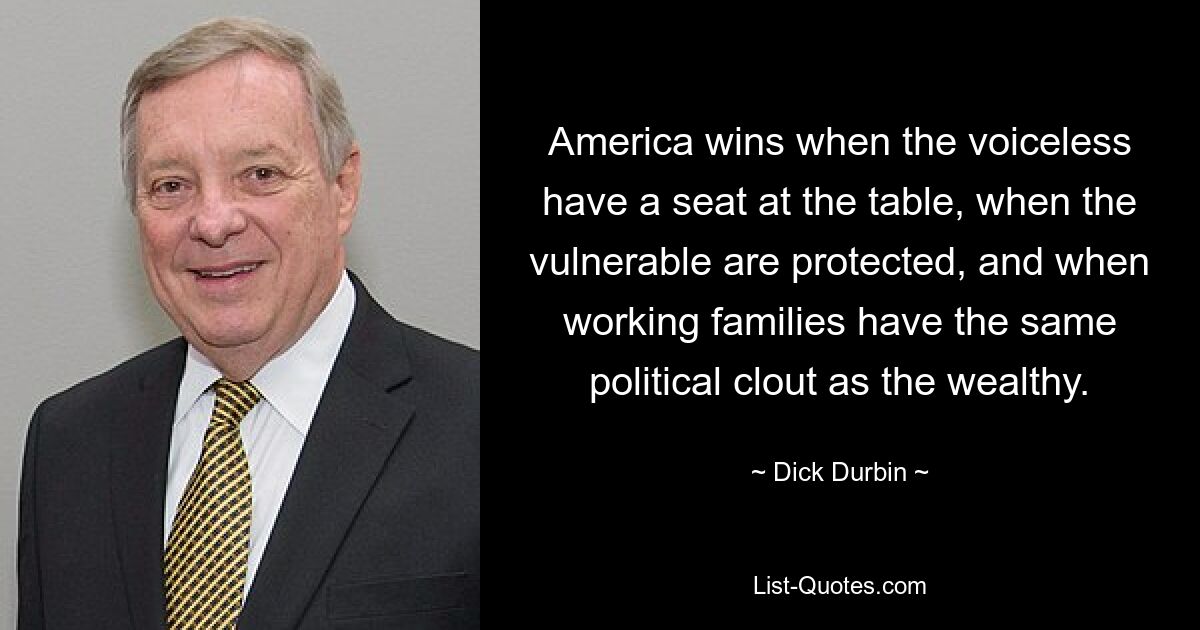 America wins when the voiceless have a seat at the table, when the vulnerable are protected, and when working families have the same political clout as the wealthy. — © Dick Durbin