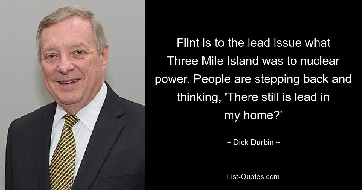 Flint is to the lead issue what Three Mile Island was to nuclear power. People are stepping back and thinking, 'There still is lead in my home?' — © Dick Durbin