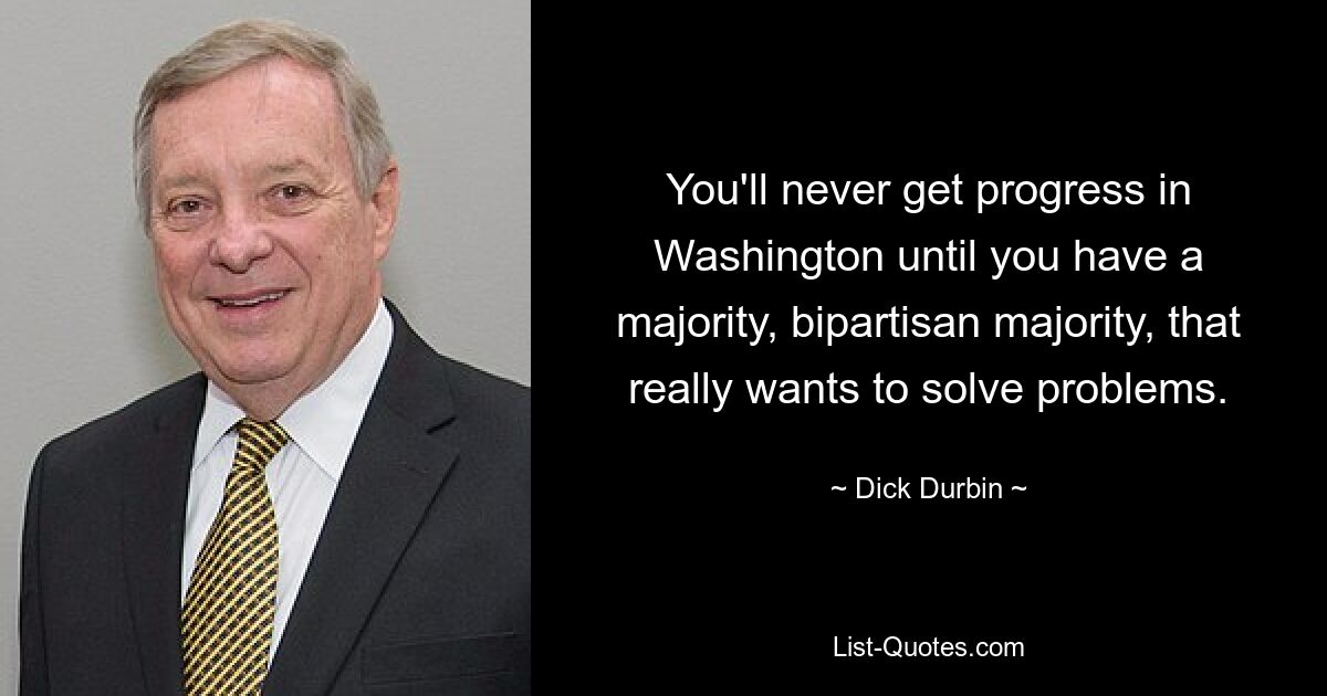 You'll never get progress in Washington until you have a majority, bipartisan majority, that really wants to solve problems. — © Dick Durbin