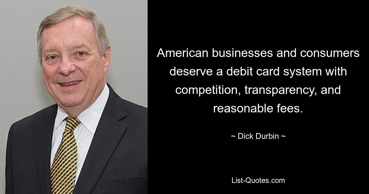 American businesses and consumers deserve a debit card system with competition, transparency, and reasonable fees. — © Dick Durbin