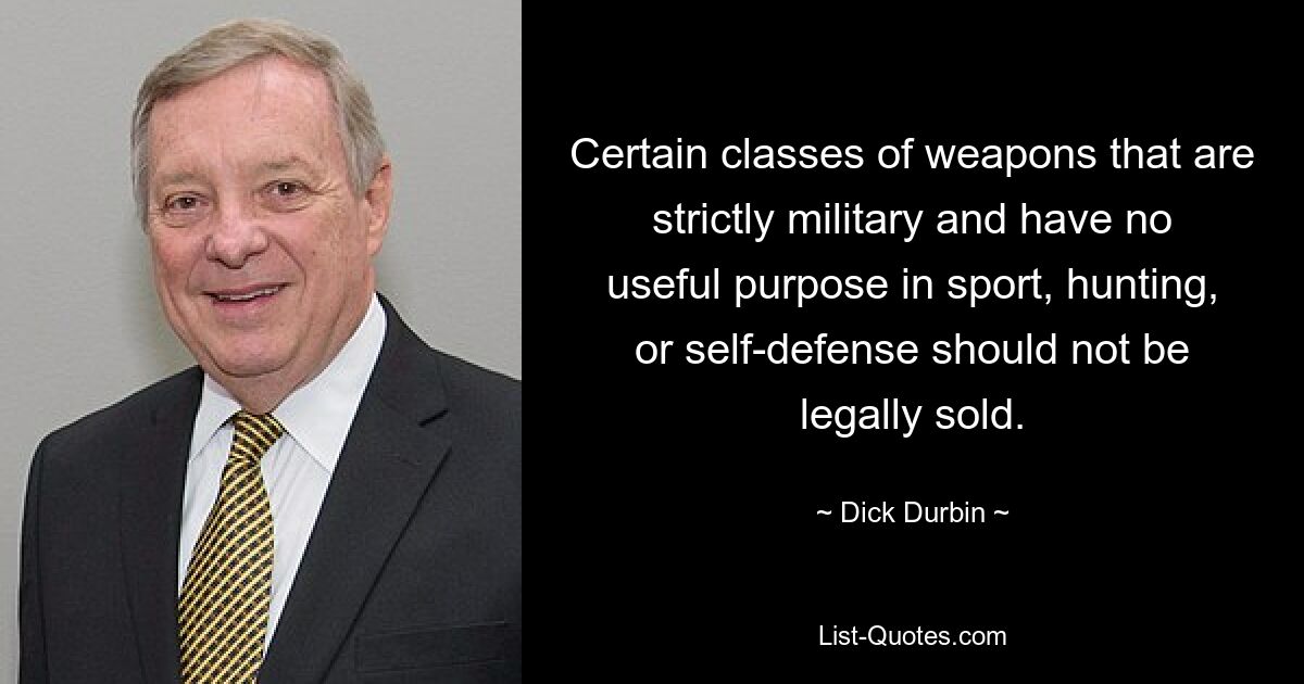 Certain classes of weapons that are strictly military and have no useful purpose in sport, hunting, or self-defense should not be legally sold. — © Dick Durbin