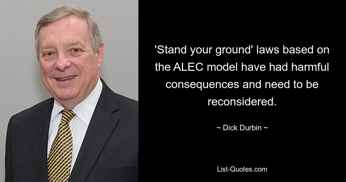 'Stand your ground' laws based on the ALEC model have had harmful consequences and need to be reconsidered. — © Dick Durbin