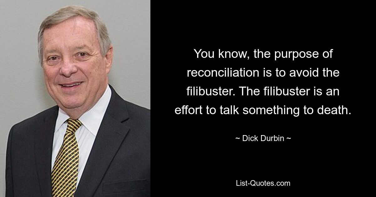 You know, the purpose of reconciliation is to avoid the filibuster. The filibuster is an effort to talk something to death. — © Dick Durbin