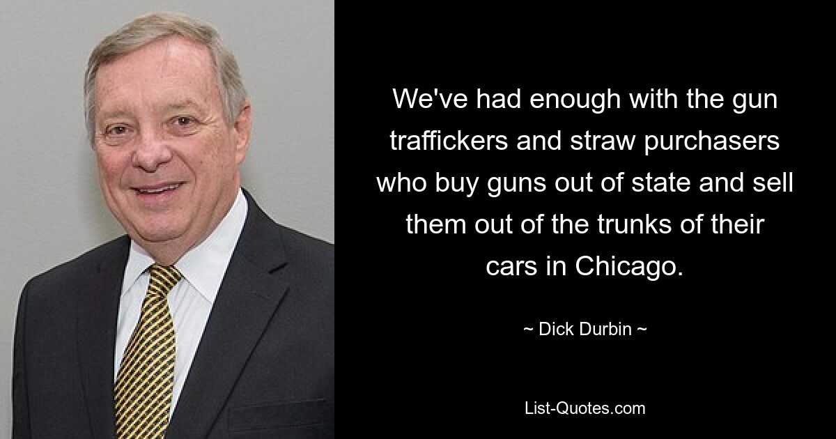 We've had enough with the gun traffickers and straw purchasers who buy guns out of state and sell them out of the trunks of their cars in Chicago. — © Dick Durbin