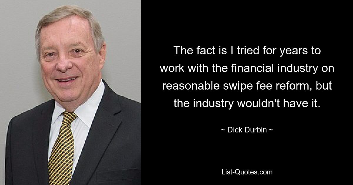 The fact is I tried for years to work with the financial industry on reasonable swipe fee reform, but the industry wouldn't have it. — © Dick Durbin