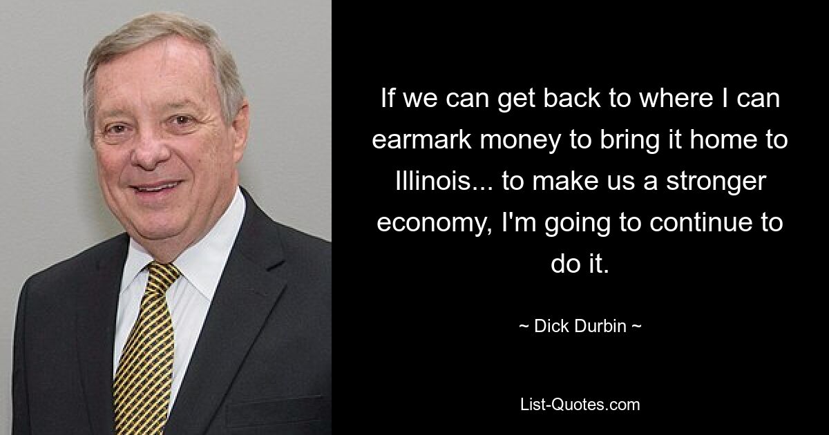 If we can get back to where I can earmark money to bring it home to Illinois... to make us a stronger economy, I'm going to continue to do it. — © Dick Durbin