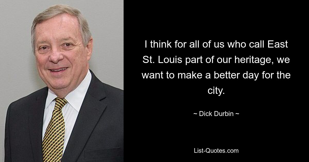 I think for all of us who call East St. Louis part of our heritage, we want to make a better day for the city. — © Dick Durbin