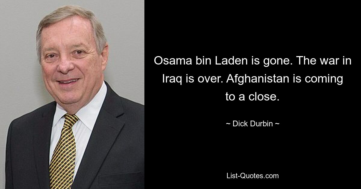 Osama bin Laden is gone. The war in Iraq is over. Afghanistan is coming to a close. — © Dick Durbin