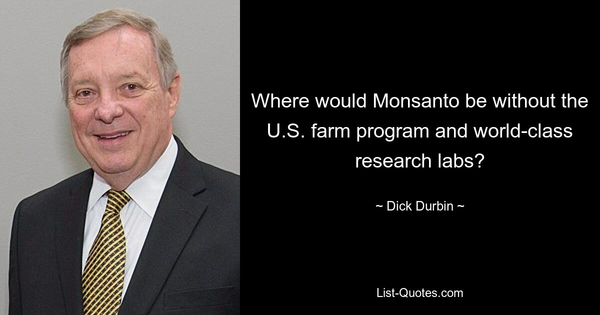 Where would Monsanto be without the U.S. farm program and world-class research labs? — © Dick Durbin