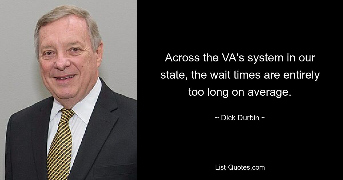 Across the VA's system in our state, the wait times are entirely too long on average. — © Dick Durbin