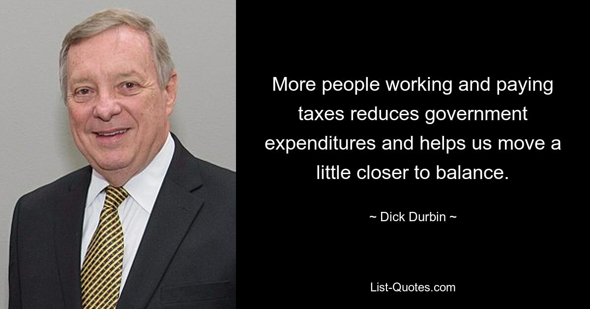 More people working and paying taxes reduces government expenditures and helps us move a little closer to balance. — © Dick Durbin