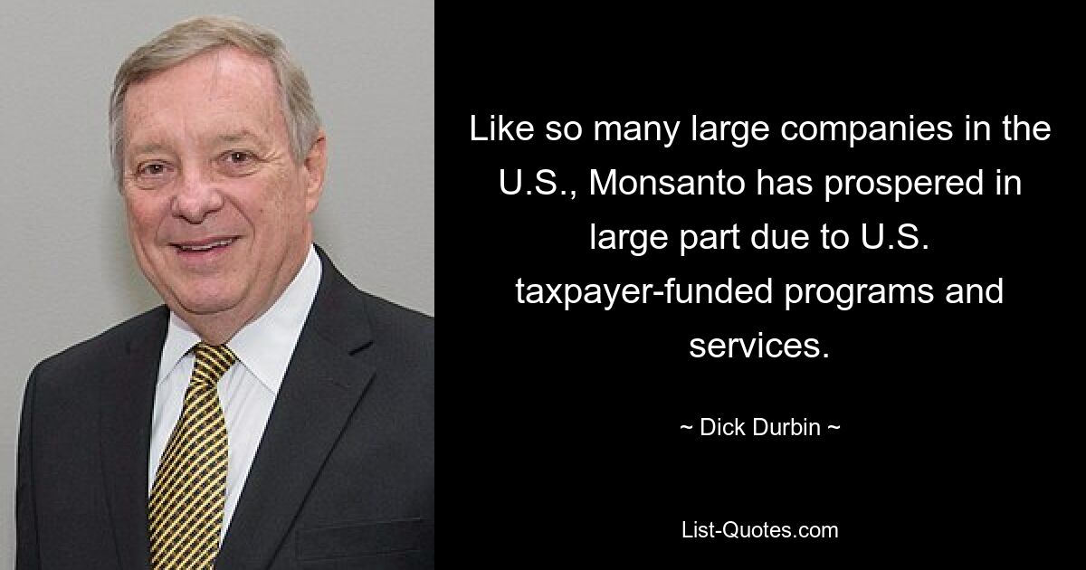 Like so many large companies in the U.S., Monsanto has prospered in large part due to U.S. taxpayer-funded programs and services. — © Dick Durbin