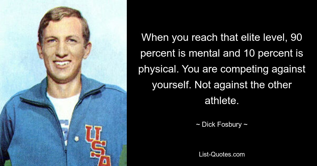 When you reach that elite level, 90 percent is mental and 10 percent is physical. You are competing against yourself. Not against the other athlete. — © Dick Fosbury