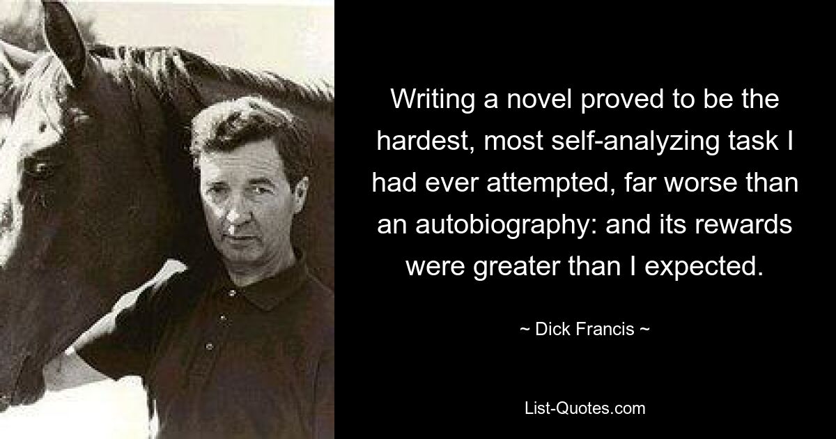 Writing a novel proved to be the hardest, most self-analyzing task I had ever attempted, far worse than an autobiography: and its rewards were greater than I expected. — © Dick Francis