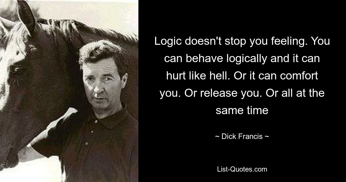 Logic doesn't stop you feeling. You can behave logically and it can hurt like hell. Or it can comfort you. Or release you. Or all at the same time — © Dick Francis