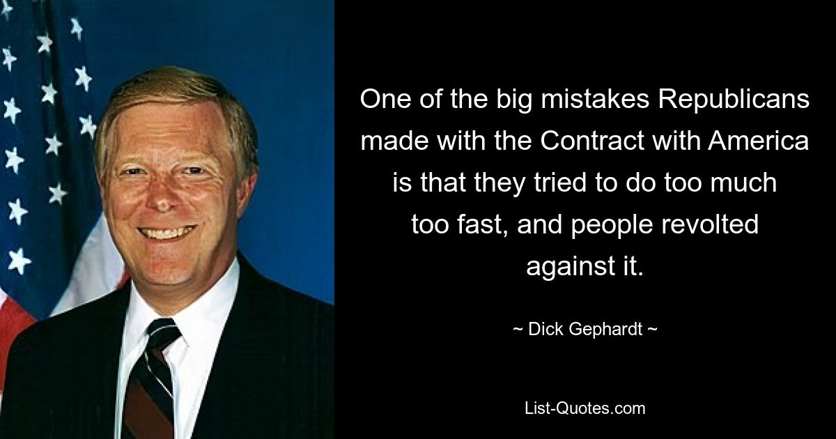 One of the big mistakes Republicans made with the Contract with America is that they tried to do too much too fast, and people revolted against it. — © Dick Gephardt