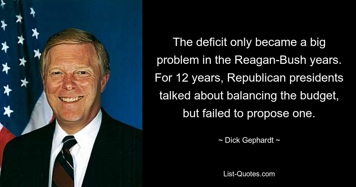 The deficit only became a big problem in the Reagan-Bush years. For 12 years, Republican presidents talked about balancing the budget, but failed to propose one. — © Dick Gephardt