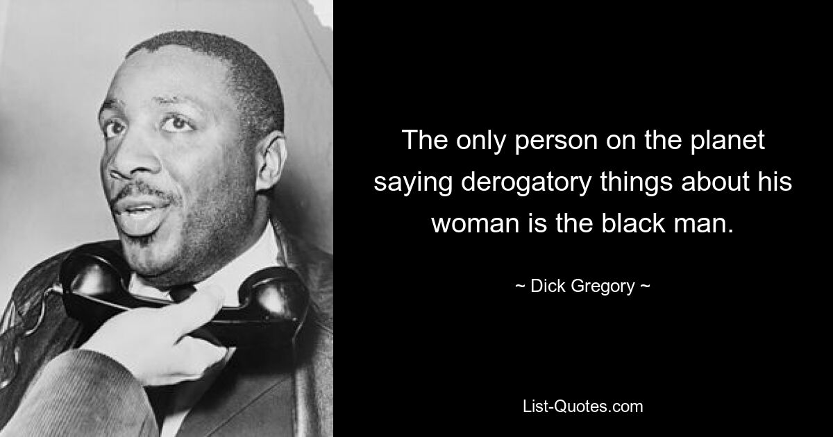 The only person on the planet saying derogatory things about his woman is the black man. — © Dick Gregory