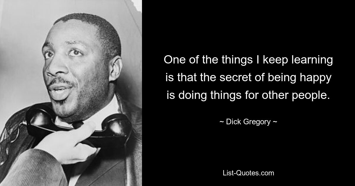 One of the things I keep learning is that the secret of being happy is doing things for other people. — © Dick Gregory