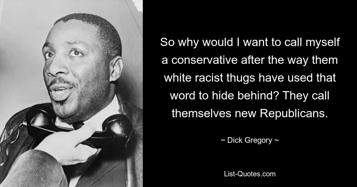 So why would I want to call myself a conservative after the way them white racist thugs have used that word to hide behind? They call themselves new Republicans. — © Dick Gregory