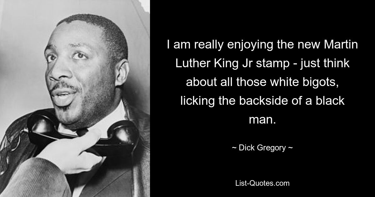 I am really enjoying the new Martin Luther King Jr stamp - just think about all those white bigots, licking the backside of a black man. — © Dick Gregory