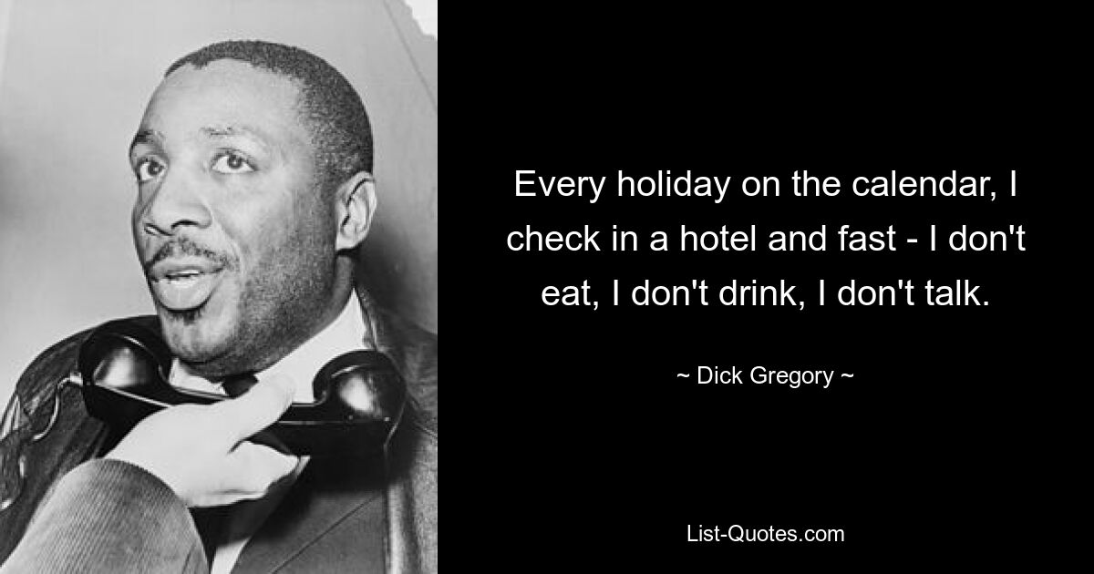 Every holiday on the calendar, I check in a hotel and fast - I don't eat, I don't drink, I don't talk. — © Dick Gregory