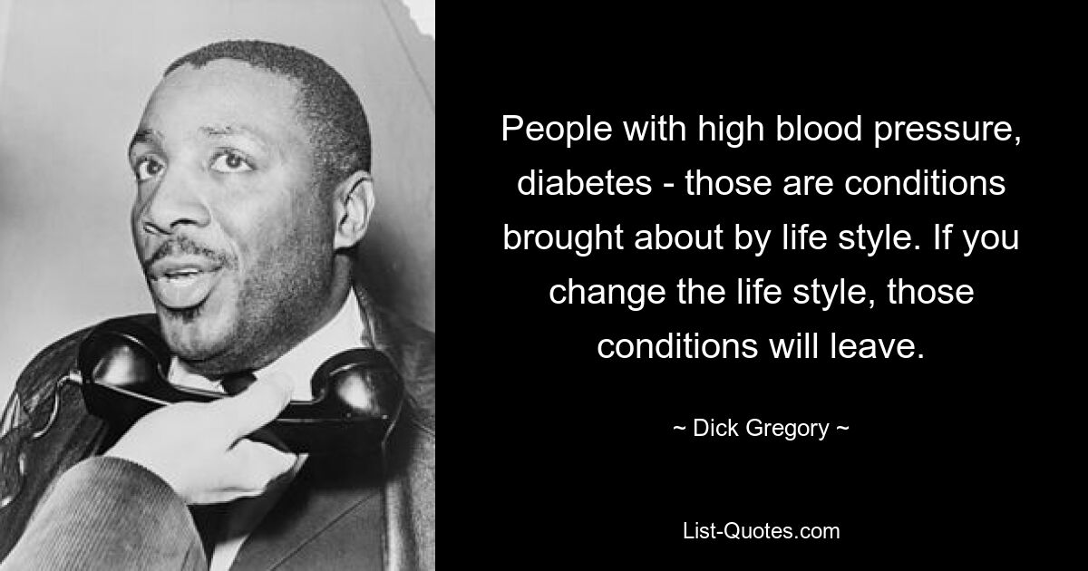 People with high blood pressure, diabetes - those are conditions brought about by life style. If you change the life style, those conditions will leave. — © Dick Gregory