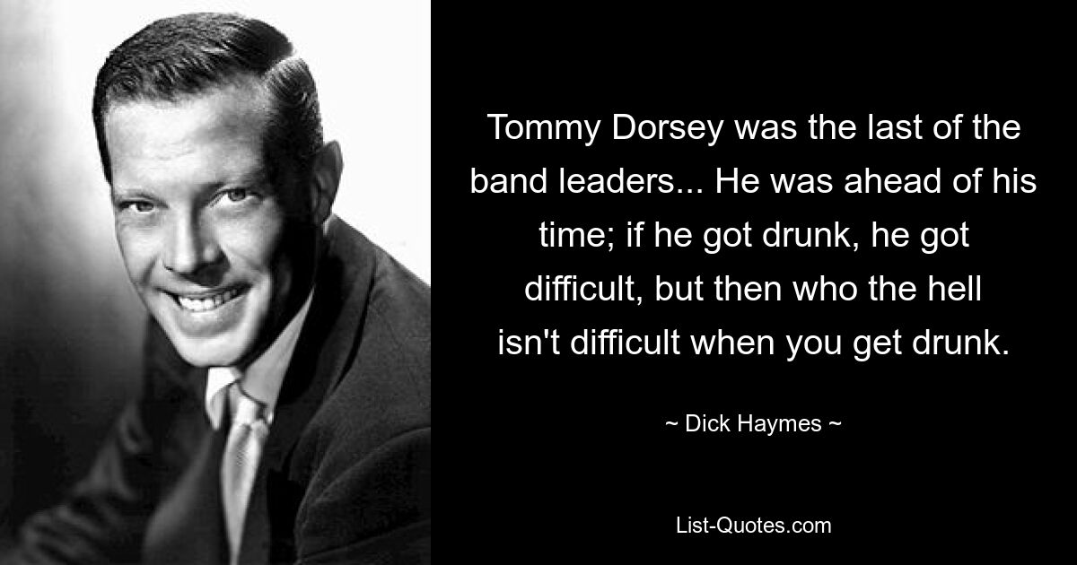 Tommy Dorsey was the last of the band leaders... He was ahead of his time; if he got drunk, he got difficult, but then who the hell isn't difficult when you get drunk. — © Dick Haymes