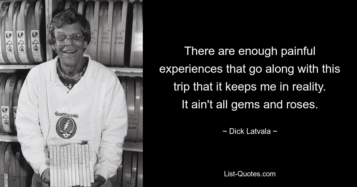 There are enough painful experiences that go along with this trip that it keeps me in reality. It ain't all gems and roses. — © Dick Latvala