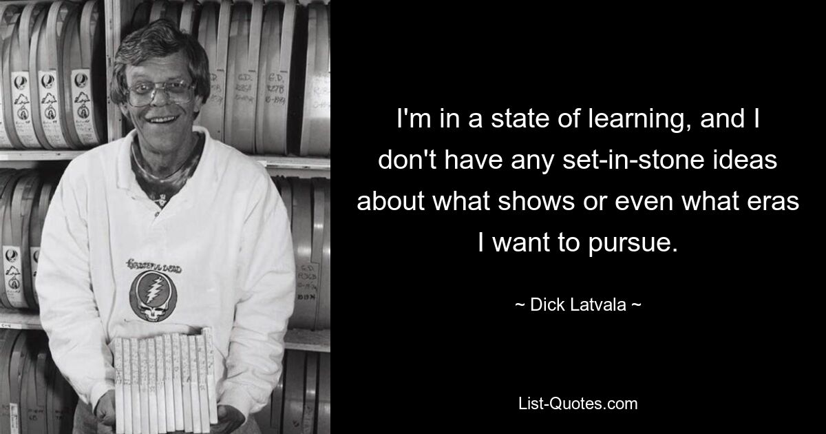 I'm in a state of learning, and I don't have any set-in-stone ideas about what shows or even what eras I want to pursue. — © Dick Latvala