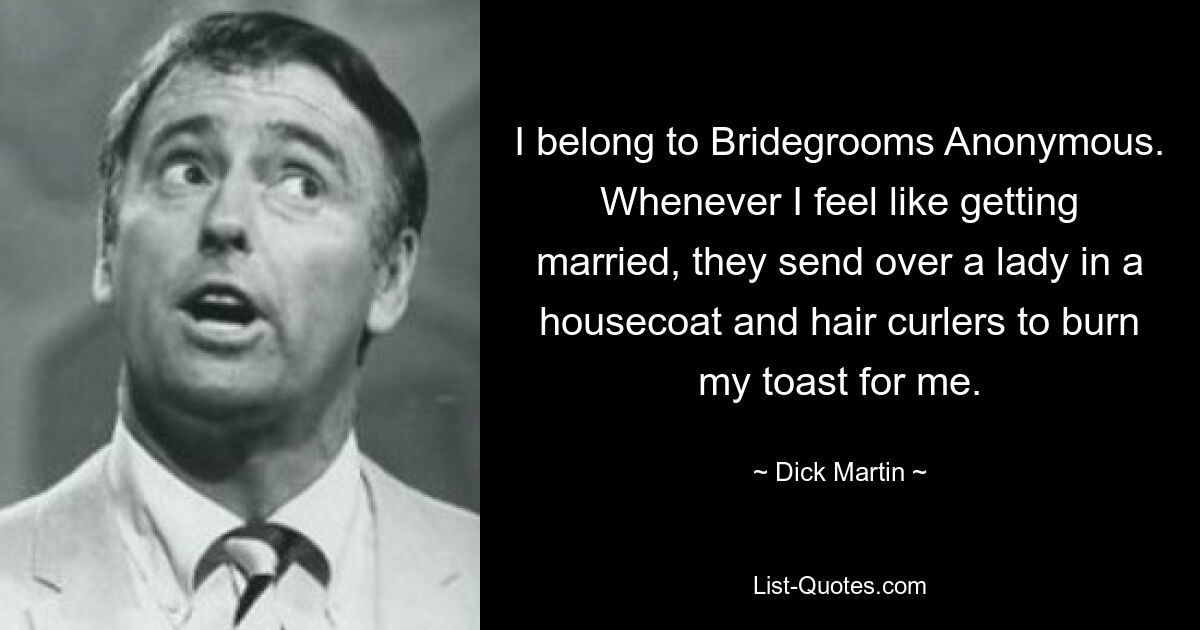 I belong to Bridegrooms Anonymous. Whenever I feel like getting married, they send over a lady in a housecoat and hair curlers to burn my toast for me. — © Dick Martin