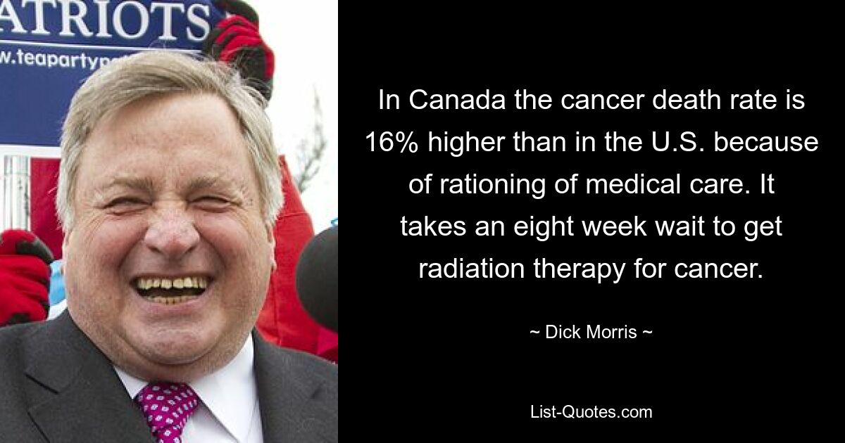 In Canada the cancer death rate is 16% higher than in the U.S. because of rationing of medical care. It takes an eight week wait to get radiation therapy for cancer. — © Dick Morris