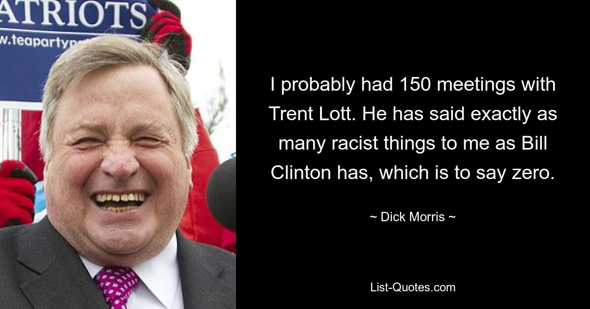 I probably had 150 meetings with Trent Lott. He has said exactly as many racist things to me as Bill Clinton has, which is to say zero. — © Dick Morris