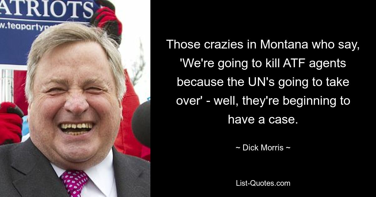 Those crazies in Montana who say, 'We're going to kill ATF agents because the UN's going to take over' - well, they're beginning to have a case. — © Dick Morris