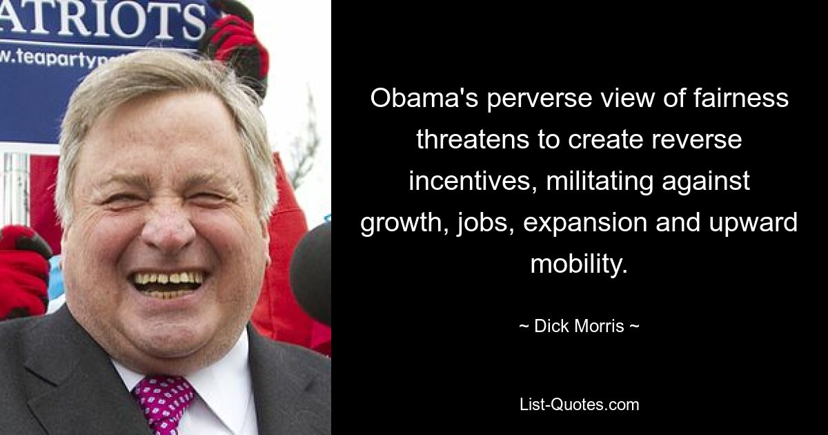 Obama's perverse view of fairness threatens to create reverse incentives, militating against growth, jobs, expansion and upward mobility. — © Dick Morris