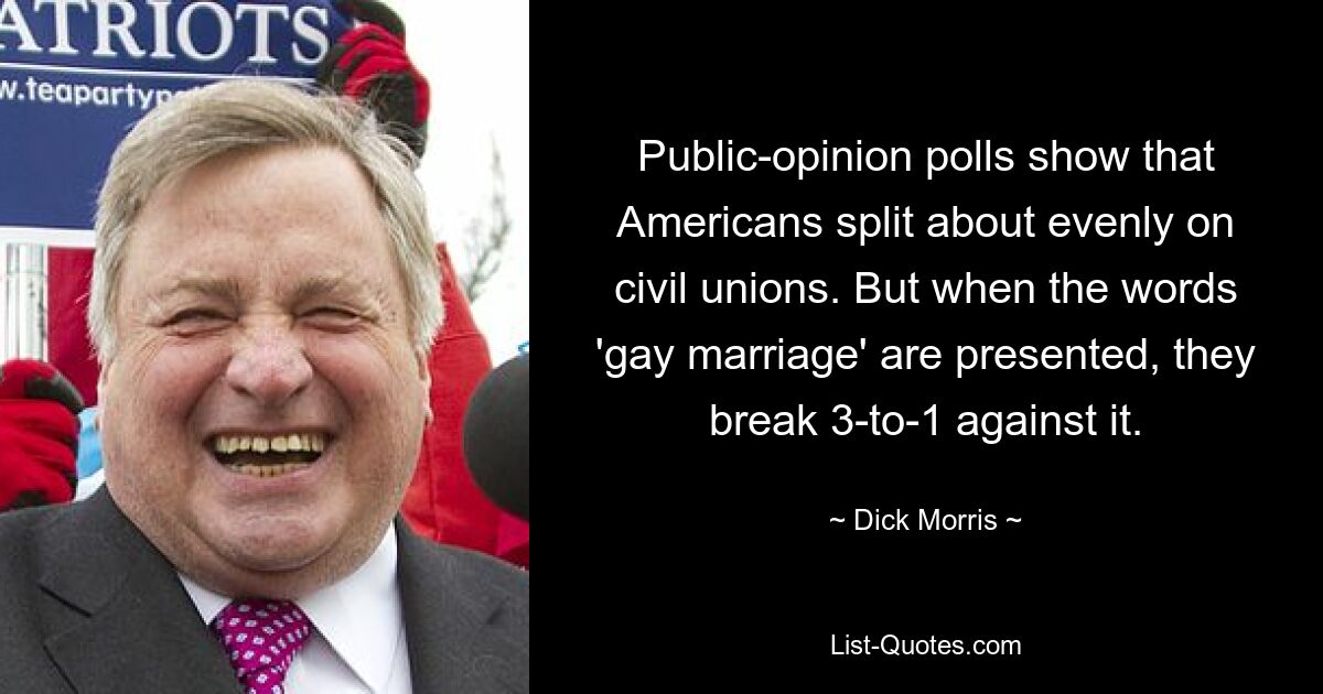 Public-opinion polls show that Americans split about evenly on civil unions. But when the words 'gay marriage' are presented, they break 3-to-1 against it. — © Dick Morris