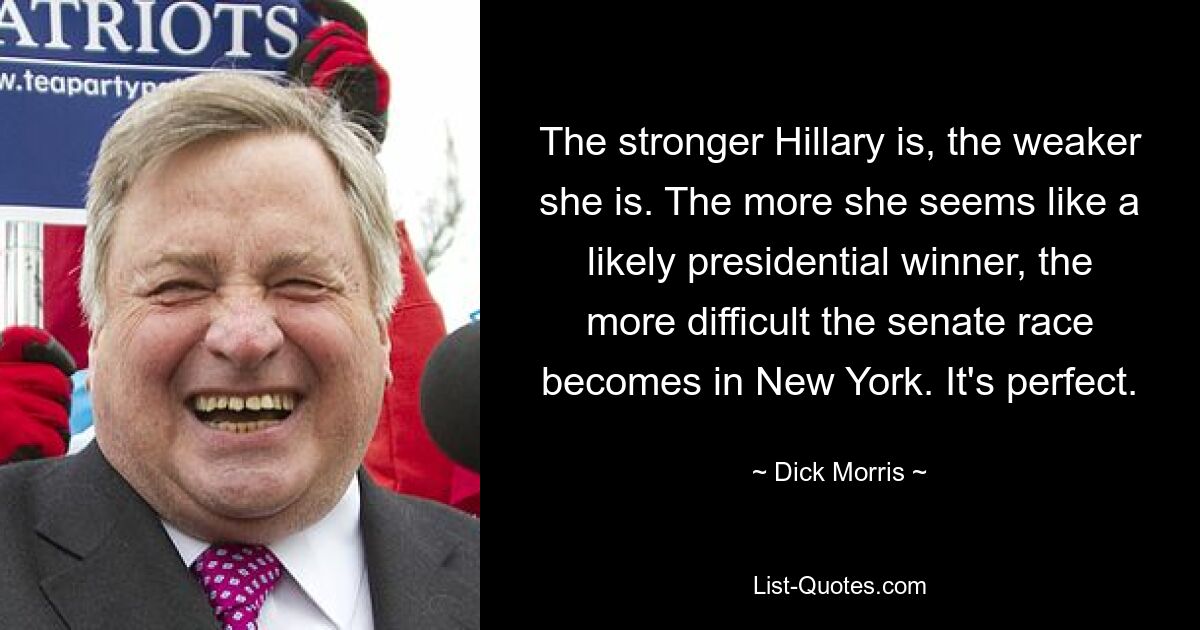 The stronger Hillary is, the weaker she is. The more she seems like a likely presidential winner, the more difficult the senate race becomes in New York. It's perfect. — © Dick Morris