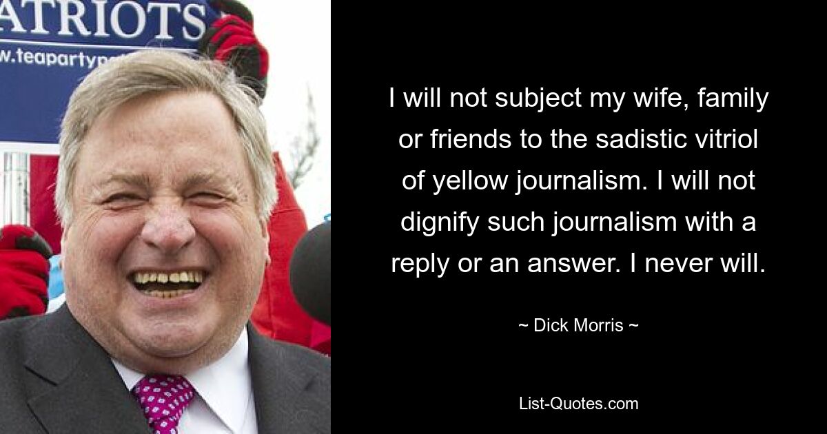 Ich werde meine Frau, meine Familie oder meine Freunde nicht dem sadistischen Vitriol des gelben Journalismus aussetzen. Ich werde solchen Journalismus nicht mit einer Antwort oder einer Antwort würdigen. Das werde ich nie tun. — © Dick Morris