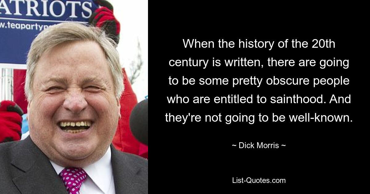 When the history of the 20th century is written, there are going to be some pretty obscure people who are entitled to sainthood. And they're not going to be well-known. — © Dick Morris