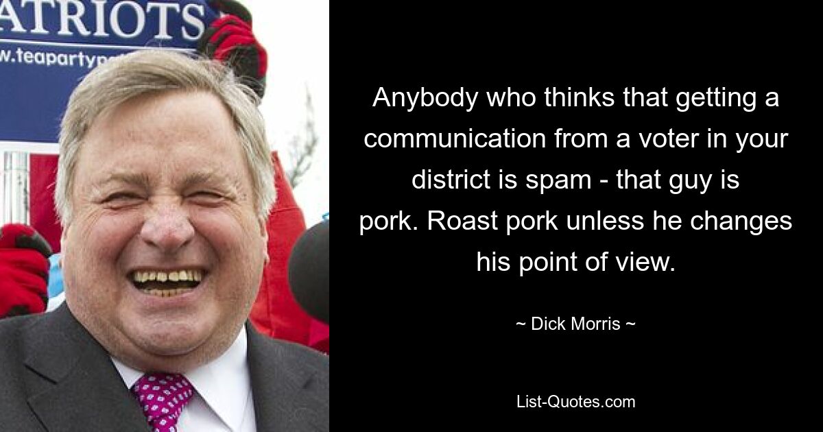 Anybody who thinks that getting a communication from a voter in your district is spam - that guy is pork. Roast pork unless he changes his point of view. — © Dick Morris