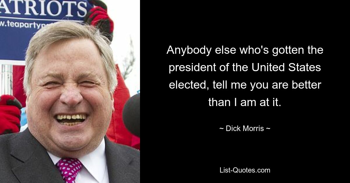 Anybody else who's gotten the president of the United States elected, tell me you are better than I am at it. — © Dick Morris