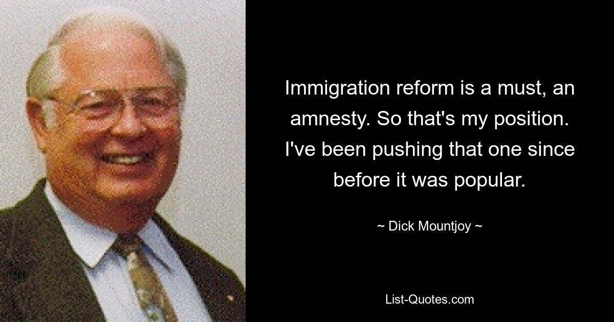 Immigration reform is a must, an amnesty. So that's my position. I've been pushing that one since before it was popular. — © Dick Mountjoy