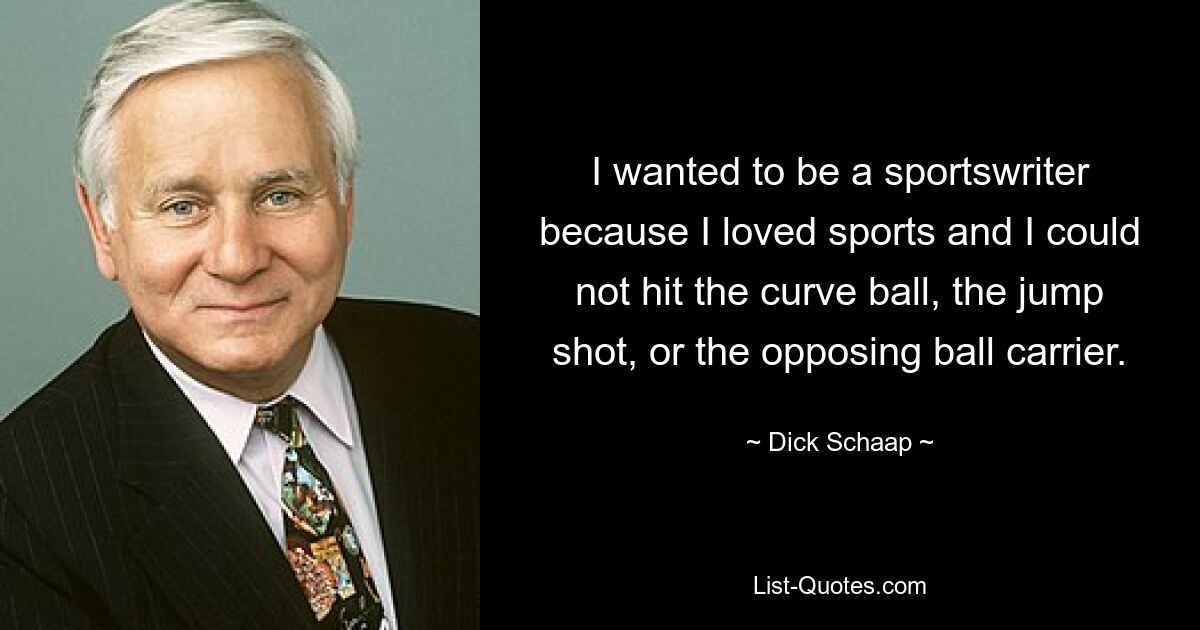 I wanted to be a sportswriter because I loved sports and I could not hit the curve ball, the jump shot, or the opposing ball carrier. — © Dick Schaap