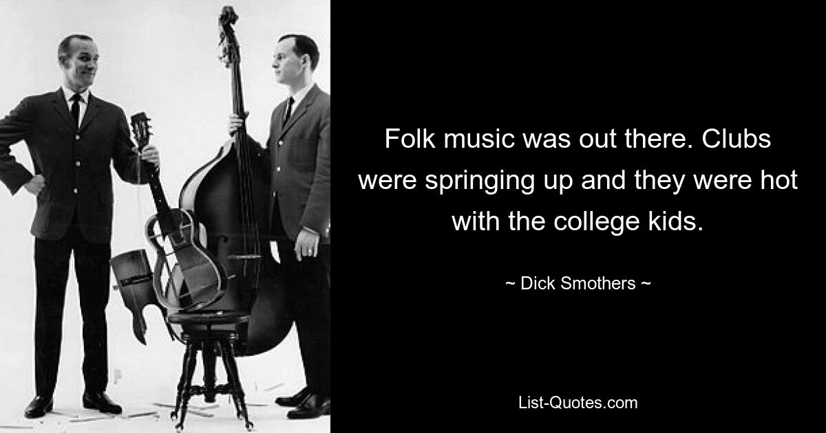 Folk music was out there. Clubs were springing up and they were hot with the college kids. — © Dick Smothers