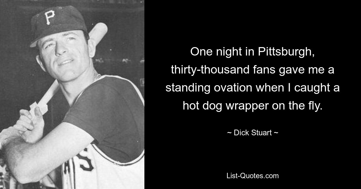 One night in Pittsburgh, thirty-thousand fans gave me a standing ovation when I caught a hot dog wrapper on the fly. — © Dick Stuart