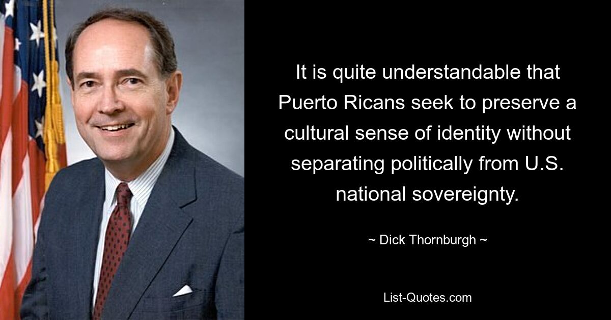 It is quite understandable that Puerto Ricans seek to preserve a cultural sense of identity without separating politically from U.S. national sovereignty. — © Dick Thornburgh